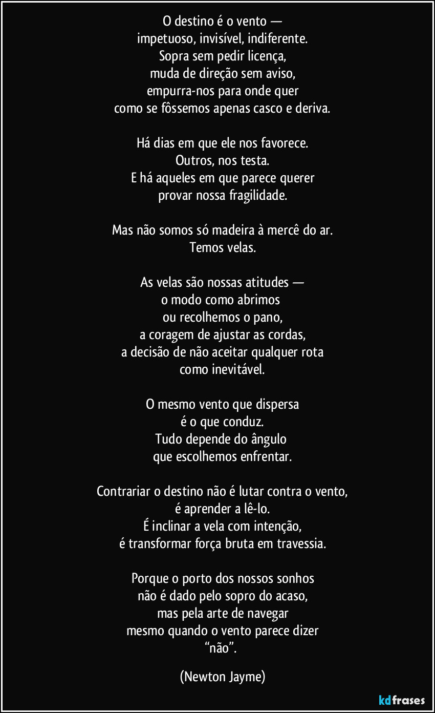 O destino é o vento —
impetuoso, invisível, indiferente.
Sopra sem pedir licença,
muda de direção sem aviso,
empurra-nos para onde quer
como se fôssemos apenas casco e deriva.

Há dias em que ele nos favorece.
Outros, nos testa.
E há aqueles em que parece querer
provar nossa fragilidade.

Mas não somos só madeira à mercê do ar.
Temos velas.

As velas são nossas atitudes —
o modo como abrimos 
ou recolhemos o pano,
a coragem de ajustar as cordas,
a decisão de não aceitar qualquer rota
como inevitável.

O mesmo vento que dispersa
é o que conduz.
Tudo depende do ângulo 
que escolhemos enfrentar.

Contrariar o destino não é lutar contra o vento,
é aprender a lê-lo.
É inclinar a vela com intenção,
é transformar força bruta em travessia.

Porque o porto dos nossos sonhos
não é dado pelo sopro do acaso,
mas pela arte de navegar
mesmo quando o vento parece dizer
“não”. (Newton Jayme)