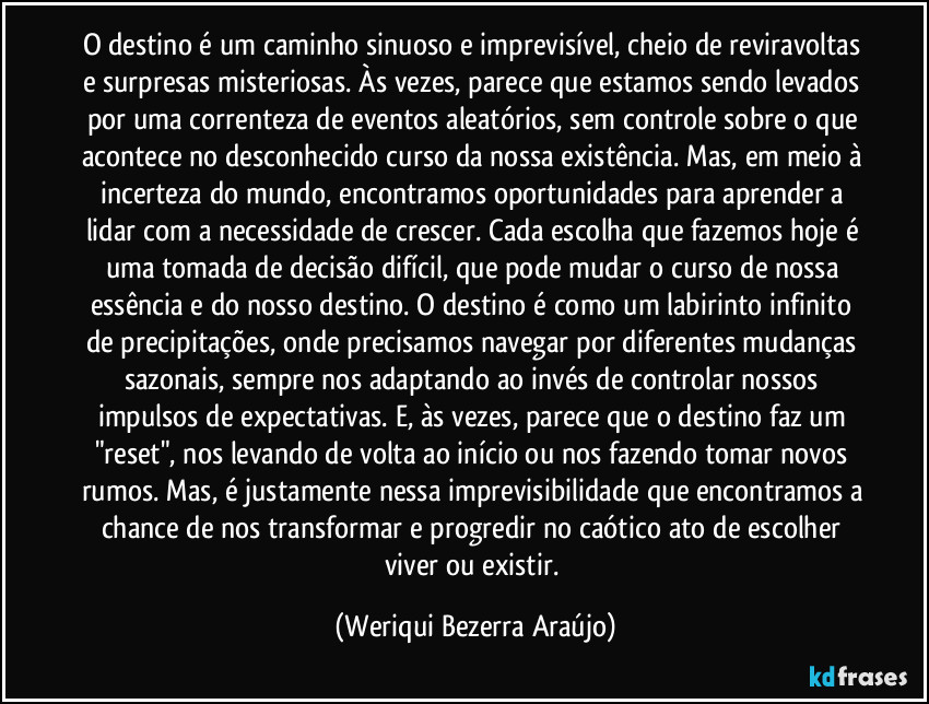 O destino é um caminho sinuoso e imprevisível, cheio de reviravoltas e surpresas misteriosas. Às vezes, parece que estamos sendo levados por uma correnteza de eventos aleatórios, sem controle sobre o que acontece no desconhecido curso da nossa existência. Mas, em meio à incerteza do mundo, encontramos oportunidades para aprender a lidar com a necessidade de crescer. Cada escolha que fazemos hoje é uma tomada de decisão difícil, que pode mudar o curso de nossa essência e do nosso destino. O destino é como um labirinto infinito de precipitações, onde precisamos navegar por diferentes mudanças sazonais, sempre nos adaptando ao invés de controlar nossos impulsos de expectativas. E, às vezes, parece que o destino faz um "reset", nos levando de volta ao início ou nos fazendo tomar novos rumos. Mas, é justamente nessa imprevisibilidade que encontramos a chance de nos transformar e progredir no caótico ato de escolher viver ou existir. (Weriqui Bezerra Araújo)