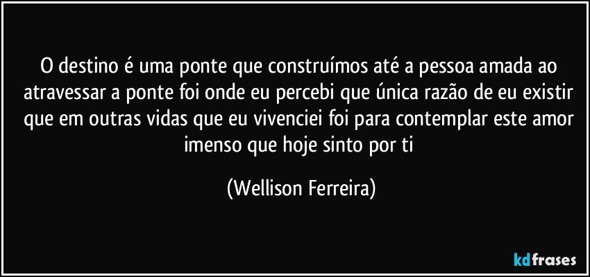 O destino é uma ponte que construímos até a pessoa amada ao atravessar a ponte foi onde eu percebi que única razão de eu existir que em outras vidas que eu vivenciei foi para contemplar este amor imenso que hoje sinto por ti (Wellison Ferreira)