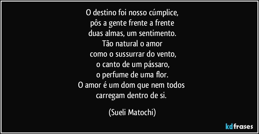 O destino foi nosso cúmplice,
pôs a gente frente a frente
duas almas, um sentimento.
Tão natural o amor
 como o sussurrar do vento,
 o canto de um pássaro,
o perfume de uma flor.
O amor é um dom que nem todos 
carregam dentro de si. (Sueli Matochi)