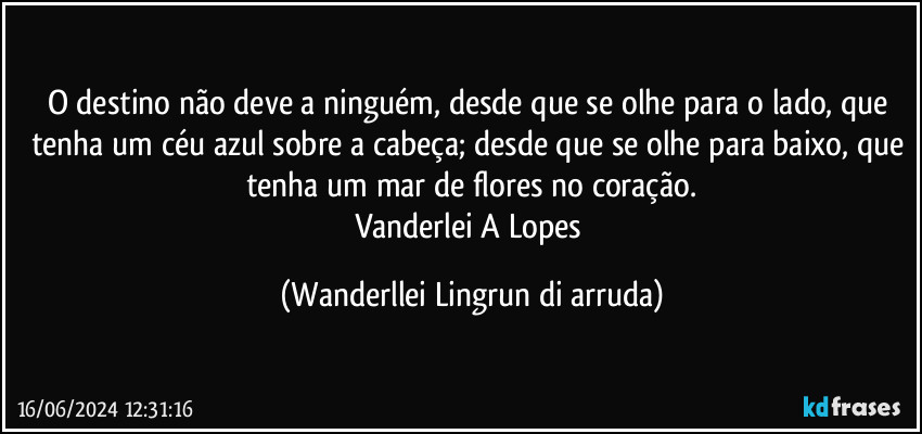 O destino não  deve a ninguém, desde que se olhe para o lado, que tenha um céu azul sobre a  cabeça; desde que se olhe para baixo, que tenha um mar de flores no coração.
Vanderlei A Lopes (Wanderllei Lingrun di arruda)