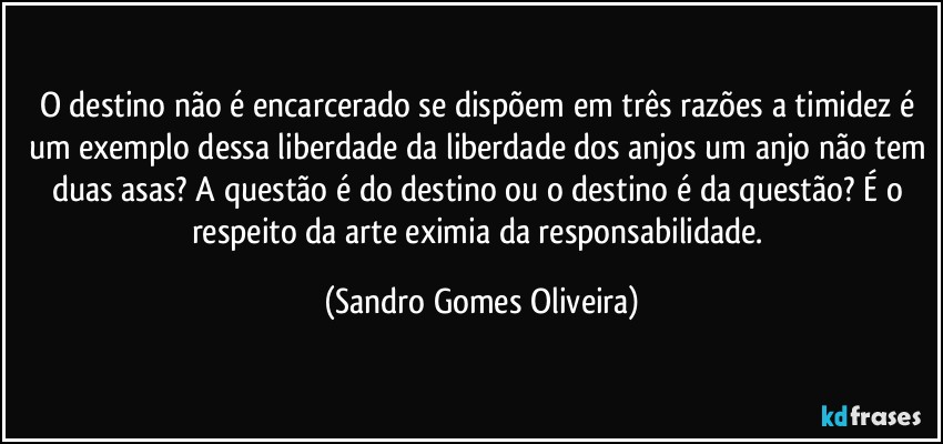 O destino não é encarcerado se dispõem em três razões a timidez é um exemplo dessa liberdade da liberdade dos anjos um anjo não tem duas asas? A questão é do destino ou o destino é da questão? É o respeito da arte eximia da responsabilidade. (Sandro Gomes Oliveira)