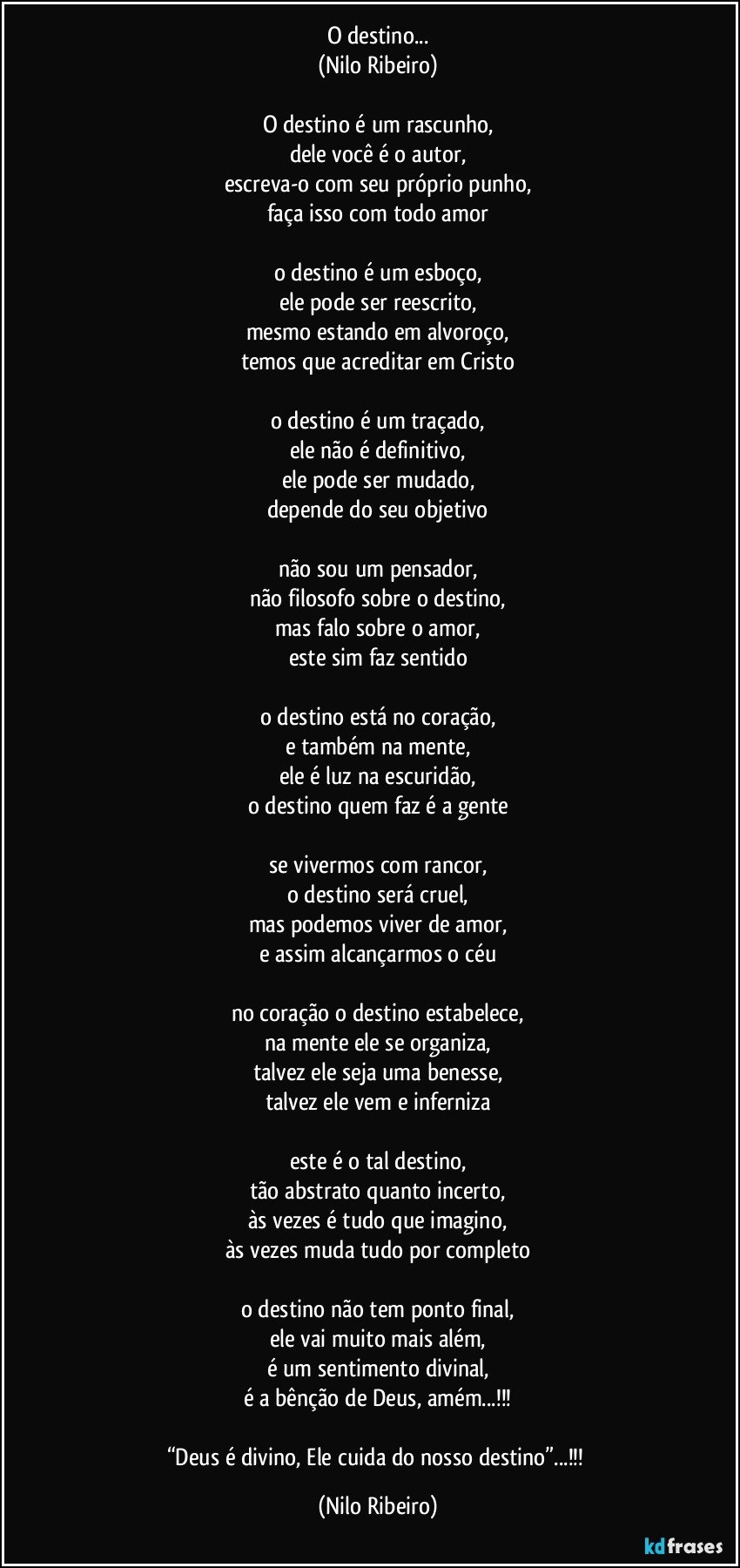 O destino...
(Nilo Ribeiro)

O destino é um rascunho,
dele você é o autor,
escreva-o com seu próprio punho,
faça isso com todo amor

o destino é um esboço,
ele pode ser reescrito,
mesmo estando em alvoroço,
temos que acreditar em Cristo

o destino é um traçado,
ele não é definitivo,
ele pode ser mudado,
depende do seu objetivo

não sou um pensador,
não filosofo sobre o destino,
mas falo sobre o amor,
este sim faz sentido

o destino está no coração,
e também na mente,
ele é luz na escuridão,
o destino quem faz é a gente

se vivermos com rancor,
o destino será cruel,
mas podemos viver de amor,
e assim alcançarmos o céu

no coração o destino estabelece,
na mente ele se organiza,
talvez ele seja uma benesse,
talvez ele vem e inferniza

este é o tal destino,
tão abstrato quanto incerto,
às vezes é tudo que imagino,
às vezes muda tudo por completo

o destino não tem ponto final,
ele vai muito mais além,
é um sentimento divinal,
é a bênção de Deus, amém...!!!

“Deus é divino, Ele cuida do nosso destino”...!!! (Nilo Ribeiro)