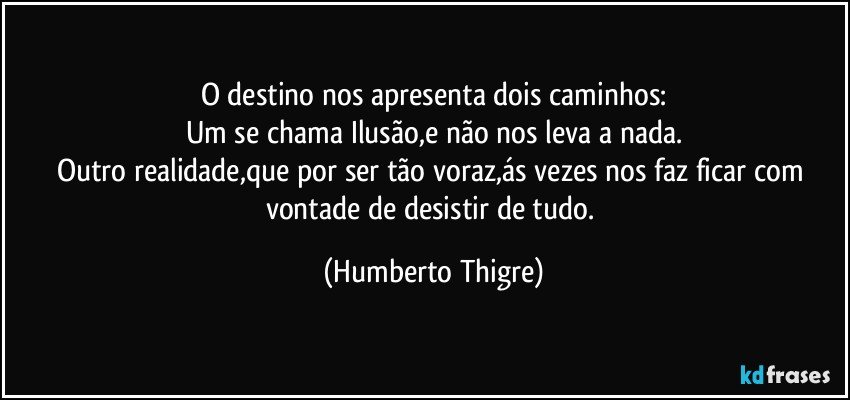 O destino nos apresenta dois caminhos:
Um se chama Ilusão,e não nos leva a nada.
Outro realidade,que por ser tão voraz,ás vezes nos faz ficar com vontade de desistir de tudo. (Humberto Thigre)