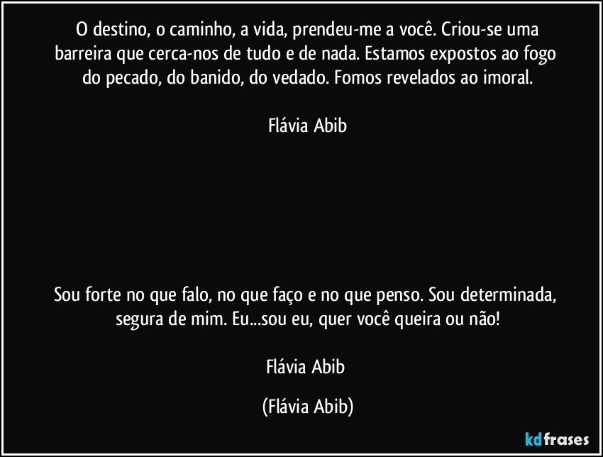 ⁠O destino, o caminho, a vida, prendeu-me a você. Criou-se uma barreira que cerca-nos de tudo e de nada. Estamos expostos ao fogo do pecado, do banido, do vedado. Fomos revelados ao imoral.

Flávia Abib






Sou forte no que falo, no que faço e no que penso. Sou determinada, segura de mim. Eu...sou eu, quer você queira ou não!

Flávia Abib (Flávia Abib)