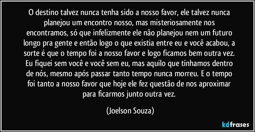 O destino talvez nunca tenha sido a nosso favor, ele talvez nunca planejou um encontro nosso, mas misteriosamente nos encontramos, só que infelizmente ele não planejou nem um futuro longo pra gente e então logo o que existia entre eu e você acabou, a sorte é que o tempo foi a nosso favor e logo ficamos bem outra vez. Eu fiquei sem você e você sem eu, mas aquilo que tínhamos dentro de nós, mesmo após passar tanto tempo nunca morreu. E o tempo foi tanto a nosso favor que hoje ele fez questão de nos aproximar para ficarmos junto outra vez. (Joelson Souza)