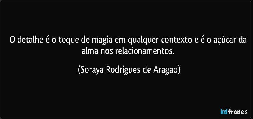 O detalhe é o toque de magia em qualquer contexto e é o açúcar da alma nos relacionamentos. (Soraya Rodrigues de Aragao)