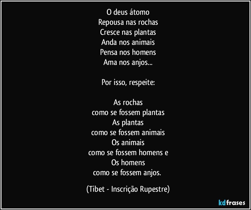 O deus átomo
Repousa nas rochas
Cresce nas plantas
Anda nos animais
Pensa nos homens
Ama nos anjos...

Por isso, respeite:

As rochas
como se fossem plantas
As plantas
como se fossem animais
Os animais
como se fossem homens e
Os homens
como se fossem anjos. (Tibet - Inscrição Rupestre)