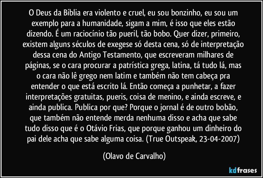 O Deus da Bíblia era violento e cruel, eu sou bonzinho, eu sou um exemplo para a humanidade, sigam a mim, é isso que eles estão dizendo. É um raciocínio tão pueril, tão bobo. Quer dizer, primeiro, existem alguns séculos de exegese só desta cena, só de interpretação dessa cena do Antigo Testamento, que escreveram milhares de páginas, se o cara procurar a patrística grega, latina, tá tudo lá, mas o cara não lê grego nem latim e também não tem cabeça pra entender o que está escrito lá. Então começa a punhetar, a fazer interpretações gratuitas, pueris, coisa de menino, e ainda escreve, e ainda publica. Publica por que? Porque o jornal é de outro bobão, que também não entende merda nenhuma disso e acha que sabe tudo disso que é o Otávio Frias, que porque ganhou um dinheiro do pai dele acha que sabe alguma coisa. (True Outspeak, 23-04-2007) (Olavo de Carvalho)