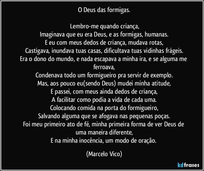 O Deus das formigas.

 Lembro-me quando criança,
Imaginava que eu era Deus, e as formigas, humanas.
E eu com meus dedos de criança, mudava  rotas,
Castigava, inundava tuas casas, dificultava tuas vidinhas frágeis.
Era o dono do mundo, e nada escapava a minha ira, e se alguma me ferroava,
Condenava todo um formigueiro pra servir de exemplo.
Mas, aos pouco eu(sendo Deus) mudei minha atitude,
E passei, com meus ainda dedos de criança,
A facilitar como podia a vida de cada uma.
Colocando comida na porta do formigueiro,
Salvando alguma que se afogava nas pequenas poças.
Foi meu primeiro ato de fé, minha primeira forma de ver Deus de uma maneira diferente,
E na minha inocência, um modo de oração. (Marcelo Vico)