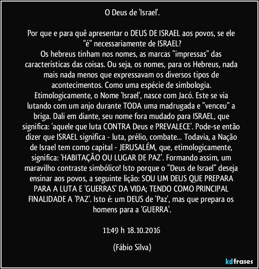 O Deus de 'Israel'.

Por que e para quê apresentar o DEUS DE ISRAEL aos povos, se ele "é" necessariamente de ISRAEL?
Os hebreus tinham nos nomes, as marcas "impressas" das características das coisas. Ou seja, os nomes, para os Hebreus, nada mais nada menos que expressavam os diversos tipos de acontecimentos. Como uma espécie de simbologia. Etimologicamente, o Nome 'Israel', nasce com Jacó. Este se via lutando com um anjo durante TODA uma madrugada e "venceu" a briga. Dali em diante, seu nome fora mudado para ISRAEL, que significa: 'aquele que luta CONTRA Deus e PREVALECE'. Pode-se então dizer que ISRAEL significa -  luta, prélio, combate... Todavia, a Nação de Israel tem como capital - JERUSALÉM, que, etimologicamente, significa: 'HABITAÇÃO OU LUGAR DE PAZ'. Formando assim, um maravilho contraste simbólico! Isto porque o "Deus de Israel" deseja  ensinar aos povos, a seguinte lição: SOU UM DEUS QUE PREPARA PARA A LUTA E 'GUERRAS' DA VIDA; TENDO COMO PRINCIPAL FINALIDADE A 'PAZ'. Isto é: um DEUS de 'Paz', mas que prepara  os homens para a  'GUERRA'.

11:49 h  18.10.2016 (Fábio Silva)