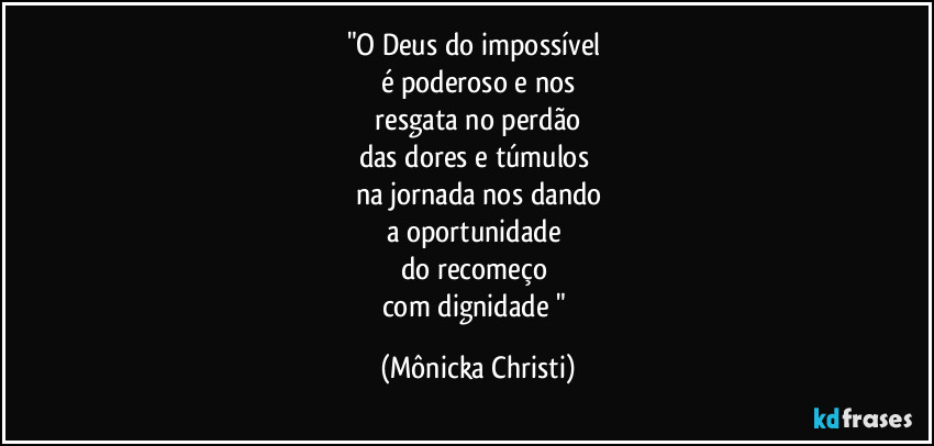 "O Deus do impossível 
é poderoso e nos
 resgata no perdão 
das dores e túmulos 
na jornada nos dando
a oportunidade 
do recomeço 
com dignidade " (Mônicka Christi)