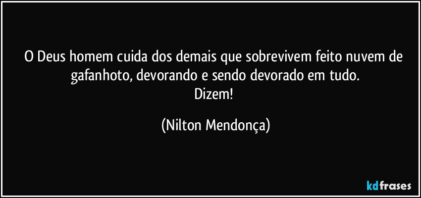 O Deus homem cuida dos demais que sobrevivem feito nuvem de gafanhoto, devorando e sendo devorado em tudo.
Dizem! (Nilton Mendonça)