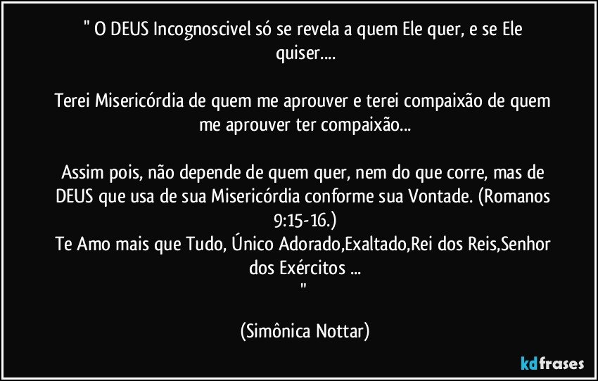 " O DEUS Incognoscivel só se revela a quem Ele quer, e se Ele quiser...

Terei Misericórdia de quem me aprouver e terei compaixão de quem me aprouver ter compaixão...

Assim pois, não depende de quem quer, nem do que corre, mas de DEUS que usa de sua Misericórdia conforme sua Vontade. (Romanos 9:15-16.)
Te Amo mais que Tudo, Único Adorado,Exaltado,Rei dos Reis,Senhor dos Exércitos  ...
" (Simônica Nottar)