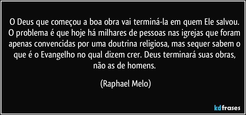 O Deus que começou a boa obra vai terminá-la em quem Ele salvou. O problema é que hoje há milhares de pessoas nas igrejas que foram apenas convencidas por uma doutrina religiosa, mas sequer sabem o que é o Evangelho no qual dizem crer. Deus terminará suas obras, não as de homens. (Raphael Melo)