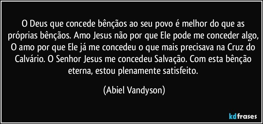 O Deus que concede bênçãos ao seu povo é melhor do que as próprias bênçãos. Amo Jesus não por que Ele pode me conceder algo, O amo por que Ele já me concedeu o que mais precisava na Cruz do Calvário. O Senhor Jesus me concedeu Salvação. Com esta bênção eterna, estou plenamente satisfeito. (Abiel Vandyson)