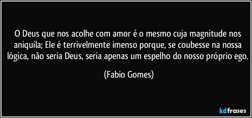 O Deus que nos acolhe com amor é o mesmo cuja magnitude nos aniquila; Ele é terrivelmente imenso porque, se coubesse na nossa lógica, não seria Deus, seria apenas um espelho do nosso próprio ego. (Fabio Gomes)