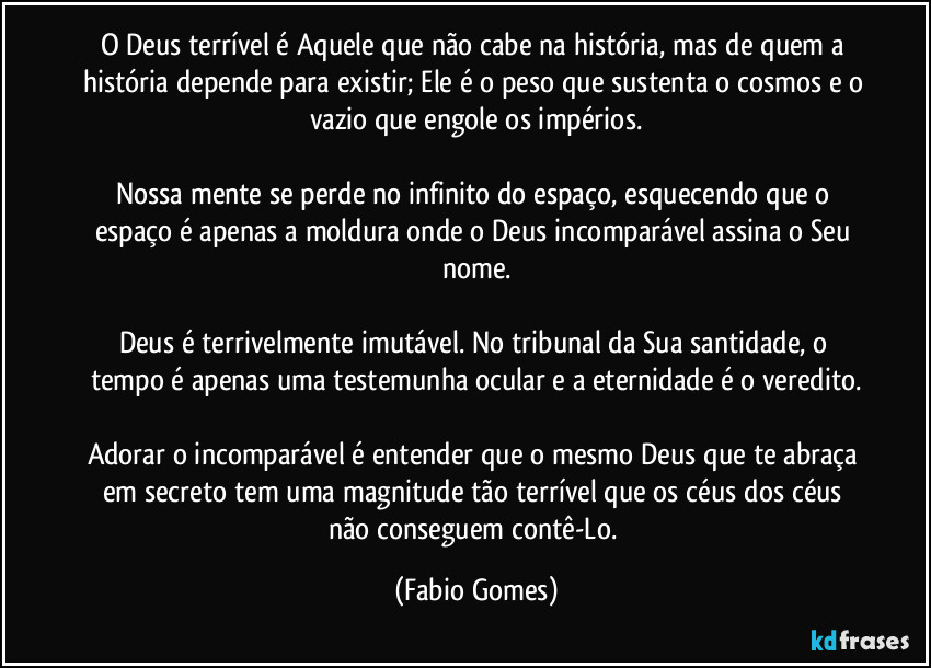O Deus terrível é Aquele que não cabe na história, mas de quem a história depende para existir; Ele é o peso que sustenta o cosmos e o vazio que engole os impérios.
Nossa mente se perde no infinito do espaço, esquecendo que o espaço é apenas a moldura onde o Deus incomparável assina o Seu nome.
Deus é terrivelmente imutável. No tribunal da Sua santidade, o tempo é apenas uma testemunha ocular e a eternidade é o veredito.
Adorar o incomparável é entender que o mesmo Deus que te abraça em secreto tem uma magnitude tão terrível que os céus dos céus não conseguem contê-Lo. (Fabio Gomes)