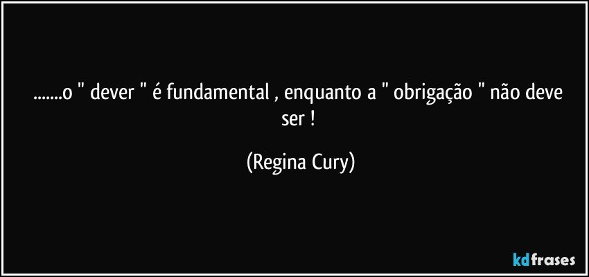 ...o " dever " é fundamental , enquanto a " obrigação " não  deve ser   ! (Regina Cury)