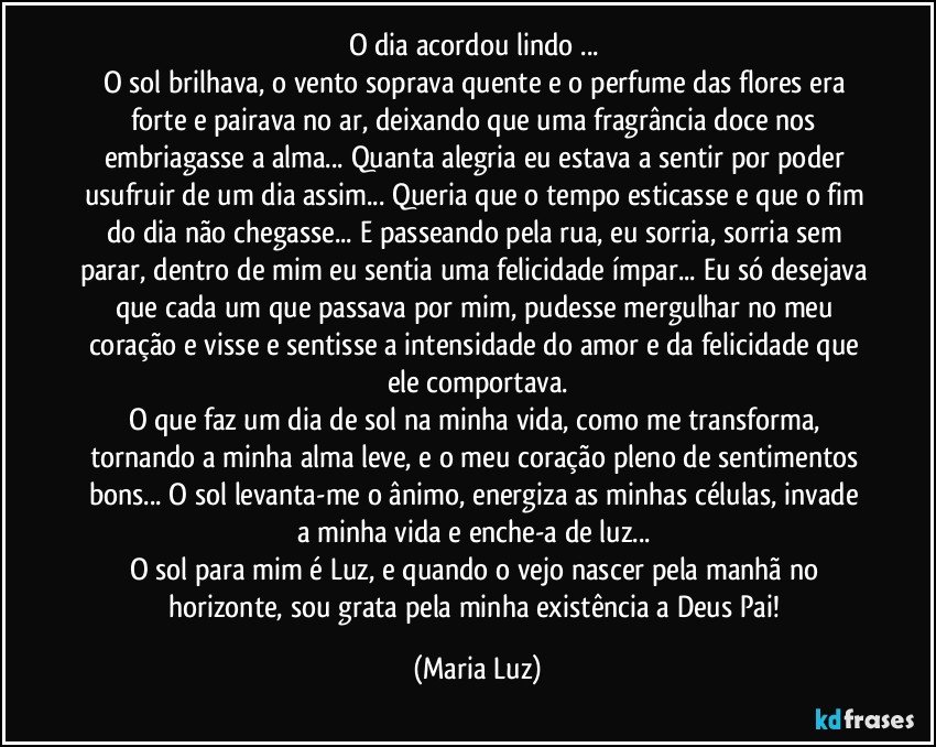 O dia acordou lindo ... 
O sol brilhava, o vento soprava quente e o perfume das flores era forte e pairava no ar, deixando que uma fragrância doce nos embriagasse a alma... Quanta alegria eu estava a sentir por poder usufruir de um dia assim... Queria que o tempo esticasse e que o fim do dia não chegasse... E passeando pela rua, eu sorria, sorria sem parar, dentro de mim eu sentia uma felicidade ímpar... Eu só desejava que cada um que passava por mim, pudesse mergulhar no meu coração e visse e sentisse a intensidade do amor e da felicidade que ele comportava.
O que faz um dia de sol na minha vida, como me transforma, tornando a minha alma leve, e o meu coração pleno de sentimentos bons... O sol levanta-me o ânimo, energiza as minhas células, invade a minha vida e enche-a de luz... 
O sol para mim é Luz, e quando o vejo nascer pela manhã no horizonte, sou grata pela minha existência a Deus Pai! (Maria Luz)