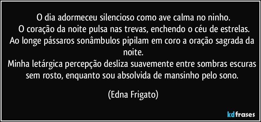 O dia adormeceu silencioso como ave calma no ninho.
 O coração da noite pulsa nas trevas, enchendo o céu de estrelas.
Ao longe pássaros sonâmbulos pipilam em coro a oração sagrada da noite.
Minha letárgica percepção desliza suavemente entre sombras escuras sem rosto, enquanto sou absolvida de mansinho pelo sono. (Edna Frigato)