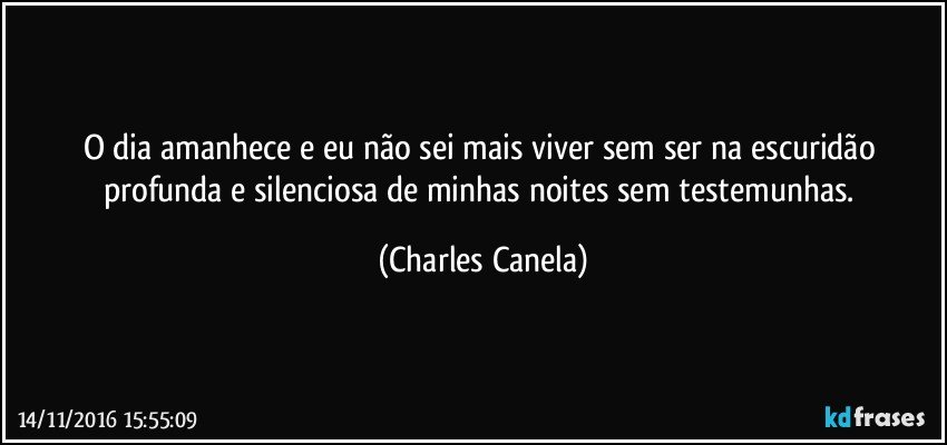 O dia amanhece e eu não sei mais viver sem ser na escuridão profunda e silenciosa de minhas noites sem testemunhas. (Charles Canela)