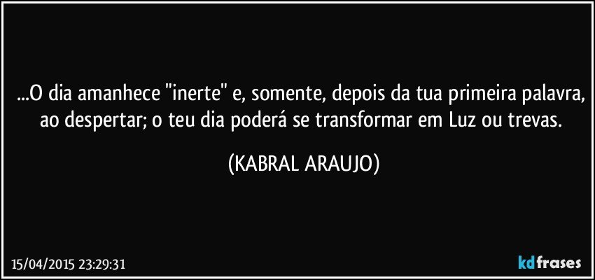 ...O dia amanhece "inerte" e, somente, depois da tua primeira palavra, ao despertar; o teu dia poderá se transformar em Luz ou trevas. (KABRAL ARAUJO)