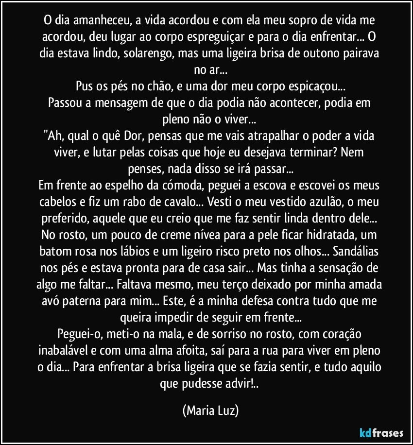 O dia amanheceu, a vida acordou e com ela meu sopro de vida me acordou, deu lugar ao corpo espreguiçar e para o dia enfrentar... O dia estava lindo, solarengo, mas uma ligeira brisa de outono pairava no ar...
Pus os pés no chão, e uma dor meu corpo espicaçou...
Passou a mensagem de que o dia podia não acontecer, podia em pleno não o viver... 
"Ah, qual o quê Dor, pensas que me vais atrapalhar o poder a vida viver, e lutar pelas coisas que hoje eu desejava terminar? Nem penses, nada disso se irá passar...
Em frente ao espelho da cómoda, peguei a escova e escovei os meus cabelos e fiz um rabo de cavalo... Vesti o meu vestido azulão, o meu preferido, aquele que eu creio que me faz sentir linda dentro dele... No rosto, um pouco de creme nívea para a pele ficar hidratada, um batom rosa nos lábios e um ligeiro risco preto nos olhos... Sandálias nos pés e estava pronta para de casa sair... Mas tinha a sensação de algo me faltar... Faltava mesmo, meu terço deixado por minha amada avó paterna para mim... Este, é a minha defesa contra tudo que me queira impedir de seguir em frente...
Peguei-o, meti-o na mala, e de sorriso no rosto, com coração inabalável e com uma alma afoita, saí para a rua para viver em pleno o dia... Para enfrentar a brisa ligeira que se fazia sentir, e tudo aquilo que pudesse advir!.. (Maria Luz)