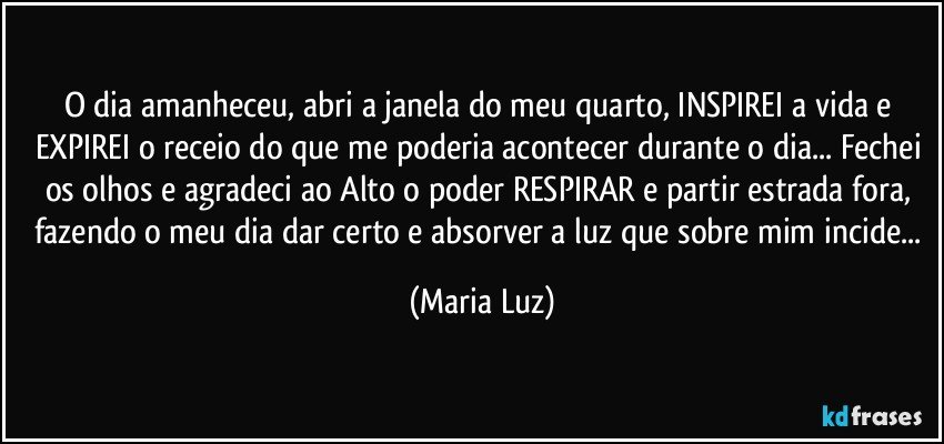 O dia amanheceu, abri a janela do meu quarto, INSPIREI  a vida e EXPIREI o receio do que me poderia acontecer durante o dia... Fechei os olhos e agradeci ao Alto o poder RESPIRAR e partir estrada fora, fazendo o meu dia dar certo e absorver a luz que sobre mim incide... (Maria Luz)