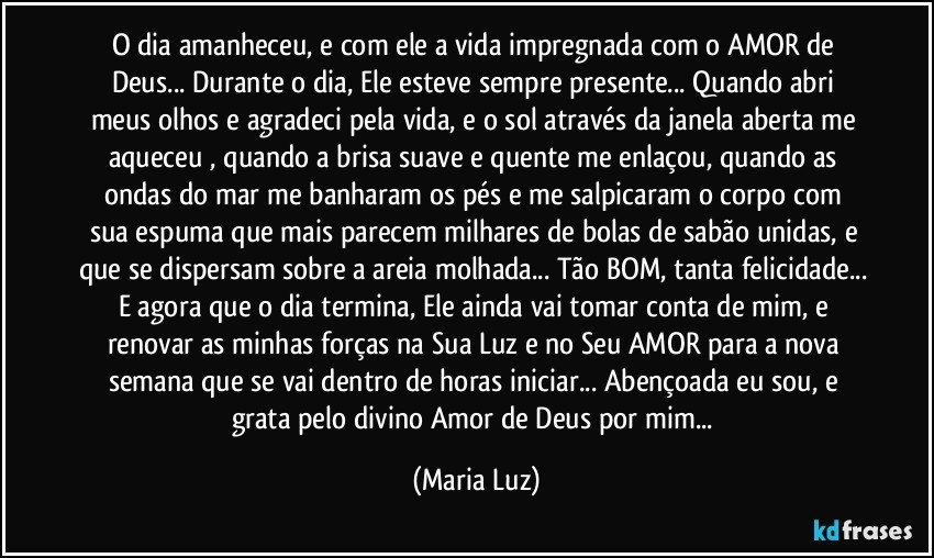 O dia amanheceu, e com ele a vida impregnada com o AMOR de Deus... Durante o dia, Ele esteve sempre presente... Quando abri meus olhos e agradeci pela vida, e o sol através da janela aberta me aqueceu , quando a brisa suave e quente me enlaçou, quando as  ondas do mar  me banharam os pés e me salpicaram o corpo com sua espuma que mais parecem milhares de bolas de sabão unidas, e que se dispersam sobre a areia molhada... Tão BOM, tanta felicidade... E agora que o dia termina, Ele ainda vai tomar conta de mim, e renovar as minhas forças na Sua Luz e no Seu AMOR para a nova semana que se vai dentro de horas iniciar... Abençoada eu sou, e grata pelo divino Amor de Deus por mim... (Maria Luz)