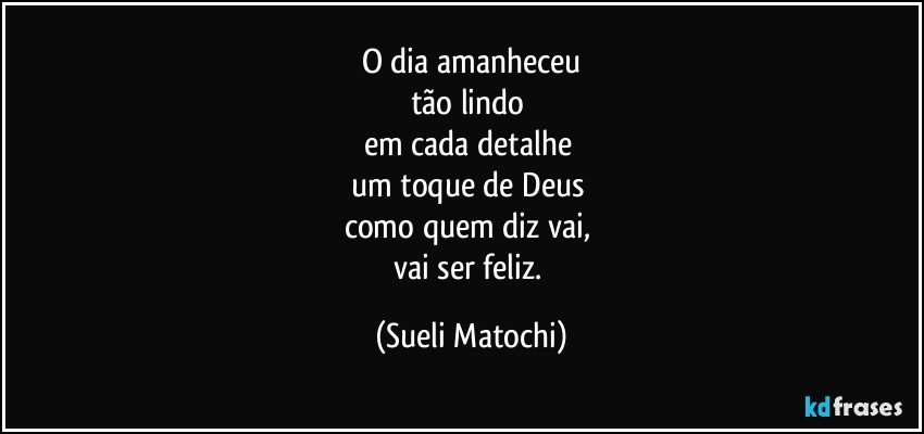 O dia amanheceu
tão lindo 
em cada detalhe 
um toque de Deus 
como quem diz vai, 
vai ser feliz. (Sueli Matochi)