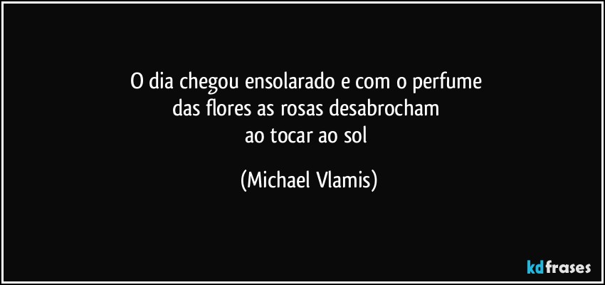 O dia chegou ensolarado e com o perfume 
das flores as rosas desabrocham 
ao tocar ao sol (Michael Vlamis)