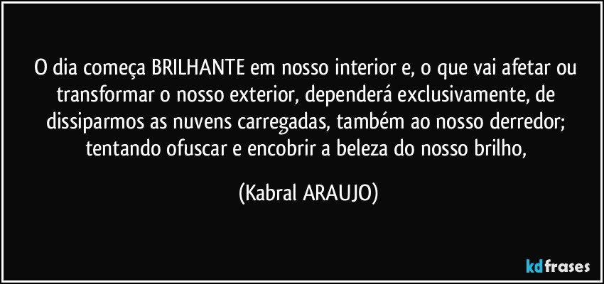 O dia começa BRILHANTE em nosso interior e, o que vai afetar ou transformar o nosso exterior, dependerá exclusivamente, de dissiparmos as nuvens carregadas, também ao nosso derredor; tentando ofuscar e encobrir a beleza do nosso brilho, (KABRAL ARAUJO)