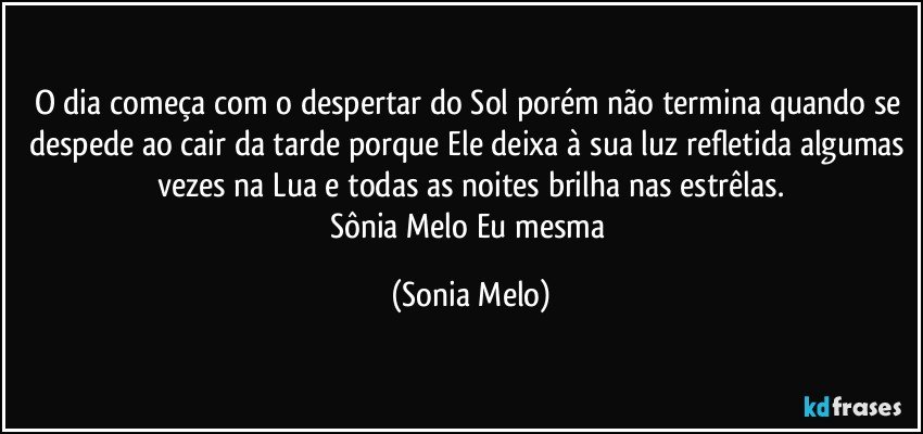 O dia começa com o despertar do Sol porém não termina quando se despede ao cair da tarde porque Ele deixa à sua luz refletida algumas vezes na Lua e todas as noites brilha nas estrêlas.
Sônia Melo Eu mesma (Sonia Melo)