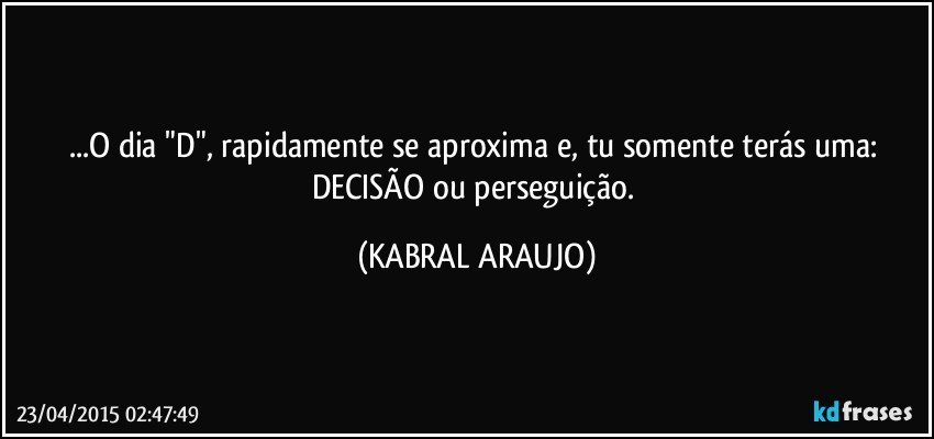 ...O dia "D", rapidamente se aproxima e, tu somente terás uma: DECISÃO ou perseguição. (KABRAL ARAUJO)