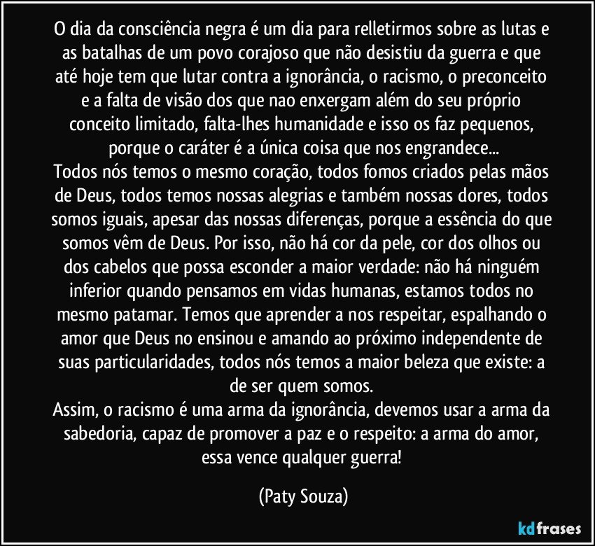 O dia da consciência negra é um dia para relletirmos sobre as lutas e as batalhas de um povo corajoso que não desistiu da guerra e que até hoje tem que lutar contra a ignorância, o racismo, o preconceito e a falta de visão dos que nao enxergam além do seu próprio conceito limitado, falta-lhes humanidade e isso os faz pequenos, porque o caráter é a única coisa que nos engrandece...
Todos nós temos o mesmo coração, todos fomos criados pelas mãos de Deus, todos temos nossas alegrias e também nossas dores, todos somos iguais, apesar das nossas diferenças, porque a essência do que somos vêm de Deus. Por isso, não há cor da pele, cor dos olhos ou dos cabelos que possa esconder a maior verdade: não há ninguém inferior quando pensamos em vidas humanas, estamos todos no mesmo patamar. Temos que aprender a nos respeitar, espalhando o amor que Deus no ensinou e amando ao próximo independente de suas particularidades, todos nós temos a maior beleza que existe: a de ser quem somos. 
Assim, o racismo é uma arma da ignorância, devemos usar a arma da sabedoria, capaz de promover a paz e o respeito: a arma do amor, essa vence qualquer guerra! (Paty Souza)