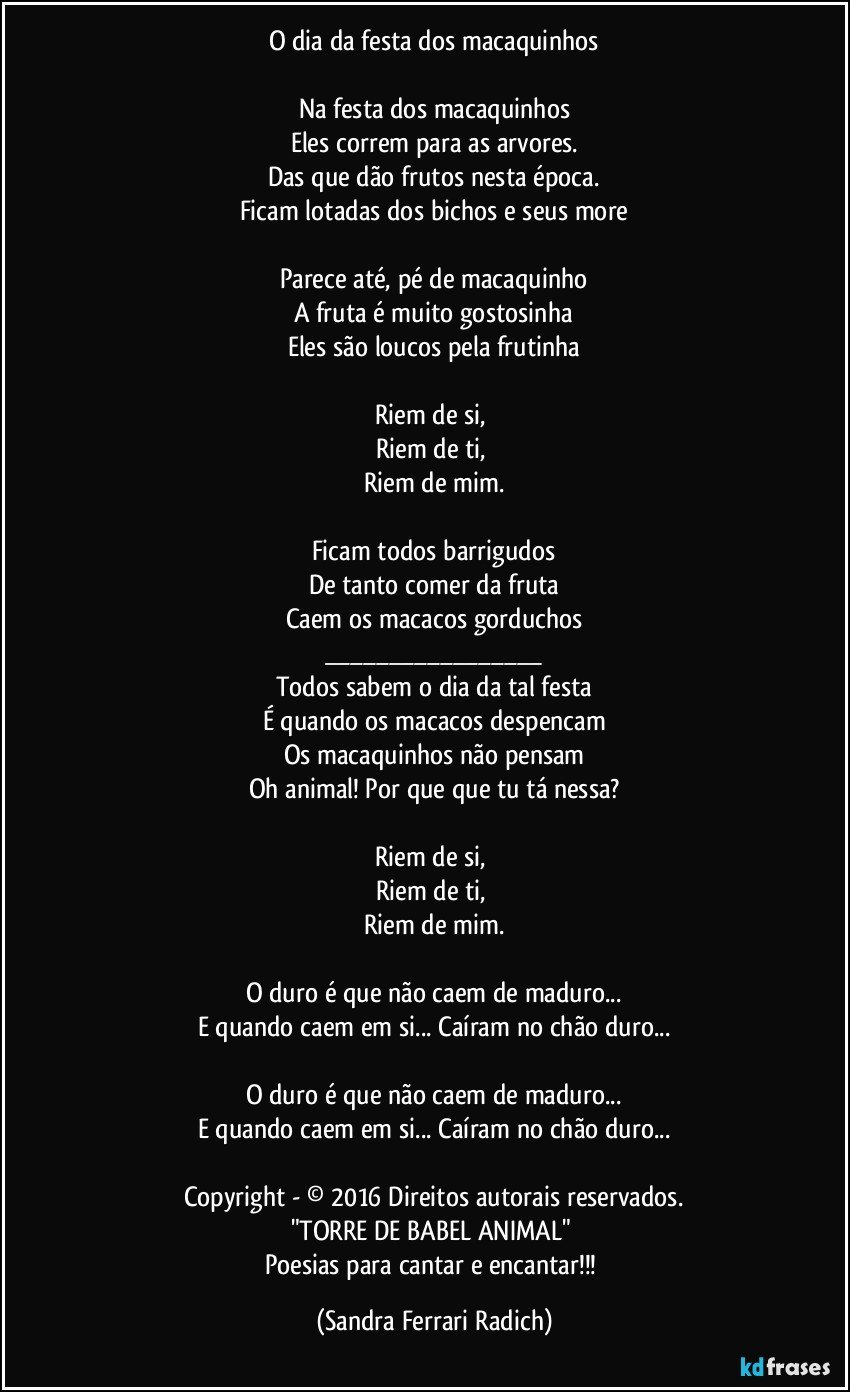 O dia da festa dos macaquinhos

Na festa dos macaquinhos
Eles correm para as arvores.
Das que dão frutos nesta época.
Ficam lotadas dos bichos e seus more

Parece até, pé de macaquinho
A fruta é muito gostosinha
Eles são loucos pela frutinha

Riem de si, 
Riem de ti, 
Riem de mim.

Ficam todos barrigudos
De tanto comer da fruta
Caem os macacos gorduchos
___
Todos sabem o dia da tal festa
É quando os macacos despencam
Os macaquinhos não pensam
Oh animal! Por que que tu tá nessa?

Riem de si, 
Riem de ti, 
Riem de mim.

O duro é que não caem de maduro...
E quando caem em si... Caíram no chão duro...

O duro é que não caem de maduro...
E quando caem em si... Caíram no chão duro...

Copyright - © 2016 Direitos autorais reservados.
"TORRE DE BABEL ANIMAL" 
Poesias para cantar e encantar!!! (Sandra Ferrari Radich)