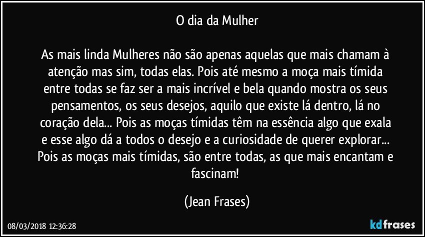 O dia da Mulher

As mais linda Mulheres não são apenas aquelas que mais chamam à atenção mas sim, todas elas. Pois até mesmo a moça mais tímida entre todas se faz ser a mais incrível e bela quando mostra os seus pensamentos, os seus desejos, aquilo que existe lá dentro, lá no coração dela... Pois as moças tímidas têm na essência algo que exala e esse algo dá a todos o desejo e a curiosidade de querer explorar... Pois as moças mais tímidas, são entre todas, as que mais encantam e fascinam! (Jean Frases)