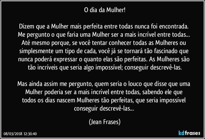 O dia da Mulher!

Dizem que a Mulher mais perfeita entre todas nunca foi encontrada. Me pergunto o que faria uma Mulher ser a mais incrível entre todas... Até mesmo porque, se você tentar conhecer todas as Mulheres ou simplesmente um tipo de cada, você já se tornará tão fascinado que nunca poderá expressar o quanto elas são perfeitas. As Mulheres são tão incríveis que seria algo impossível; conseguir descrevê-las.

Mas ainda assim me pergunto, quem seria o louco que disse que uma Mulher poderia ser a mais incrível entre todas, sabendo ele que todos os dias nascem Mulheres tão perfeitas, que seria impossível conseguir descrevê-las... (Jean Frases)