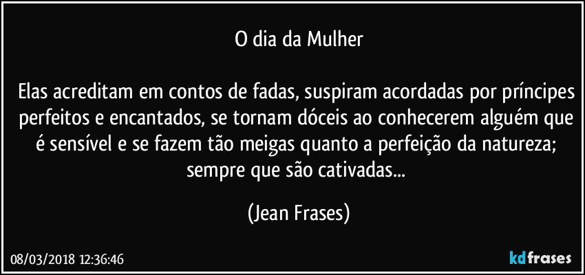 O dia da Mulher

Elas acreditam em contos de fadas, suspiram acordadas por príncipes perfeitos e encantados, se tornam dóceis ao conhecerem alguém que é sensível e se fazem tão meigas quanto a perfeição da natureza; sempre que são cativadas... (Jean Frases)