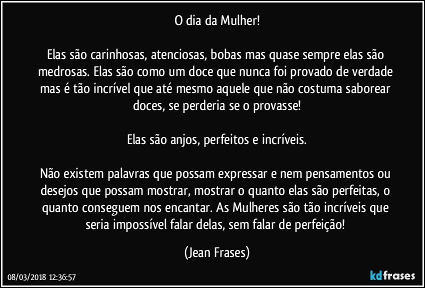 O dia da Mulher!

Elas são carinhosas, atenciosas, bobas mas quase sempre elas são medrosas. Elas são como um doce que nunca foi provado de verdade mas é tão incrível que até mesmo aquele que não costuma saborear doces, se perderia se o provasse!

Elas são anjos, perfeitos e incríveis.

Não existem palavras que possam expressar e nem pensamentos ou desejos que possam mostrar, mostrar o quanto elas são perfeitas, o quanto conseguem nos encantar. As Mulheres são tão incríveis que seria impossível falar delas, sem falar de perfeição! (Jean Frases)