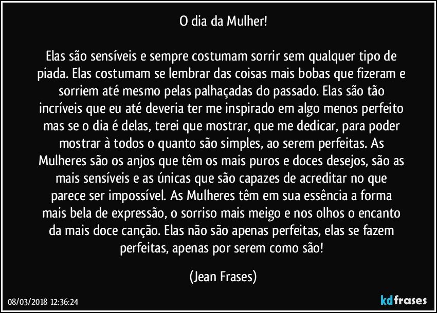 O dia da Mulher!

Elas são sensíveis e sempre costumam sorrir sem qualquer tipo de piada. Elas costumam se lembrar das coisas mais bobas que fizeram e sorriem até mesmo pelas palhaçadas do passado. Elas são tão incríveis que eu até deveria ter me inspirado em algo menos perfeito mas se o dia é delas, terei que mostrar, que me dedicar, para poder mostrar à todos o quanto são simples, ao serem perfeitas. As Mulheres são os anjos que têm os mais puros e doces desejos, são as mais sensíveis e as únicas que são capazes de acreditar no que parece ser impossível. As Mulheres têm em sua essência a forma mais bela de expressão, o sorriso mais meigo e nos olhos o encanto da mais doce canção. Elas não são apenas perfeitas, elas se fazem perfeitas, apenas por serem como são! (Jean Frases)