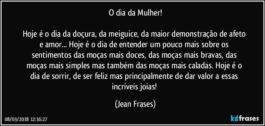 O dia da Mulher!

Hoje é o dia da doçura, da meiguice, da maior demonstração de afeto e amor... Hoje é o dia de entender um pouco mais sobre os sentimentos das moças mais doces, das moças mais bravas, das moças mais simples mas também das moças mais caladas. Hoje é o dia de sorrir, de ser feliz mas principalmente de dar valor a essas incríveis joias! (Jean Frases)