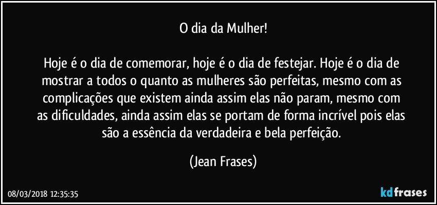 O dia da Mulher!

Hoje é o dia de comemorar, hoje é o dia de festejar. Hoje é o dia de mostrar a todos o quanto as mulheres são perfeitas, mesmo com as complicações que existem ainda assim elas não param, mesmo com as dificuldades, ainda assim elas se portam de forma incrível pois elas são a essência da verdadeira e bela perfeição. (Jean Frases)