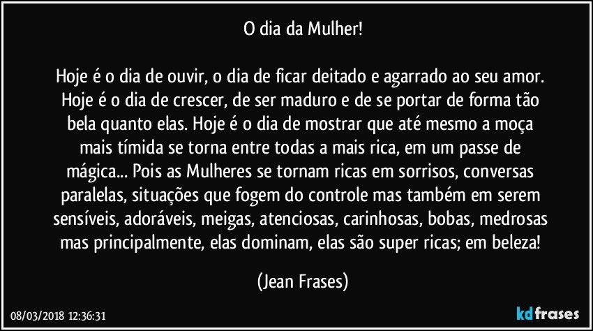 O dia da Mulher!

Hoje é o dia de ouvir, o dia de ficar deitado e agarrado ao seu amor. Hoje é o dia de crescer, de ser maduro e de se portar de forma tão bela quanto elas. Hoje é o dia de mostrar que até mesmo a moça mais tímida se torna entre todas a mais rica, em um passe de mágica... Pois as Mulheres se tornam ricas em sorrisos, conversas paralelas, situações que fogem do controle mas também em serem sensíveis, adoráveis, meigas, atenciosas, carinhosas, bobas, medrosas mas principalmente, elas dominam, elas são super ricas; em beleza! (Jean Frases)