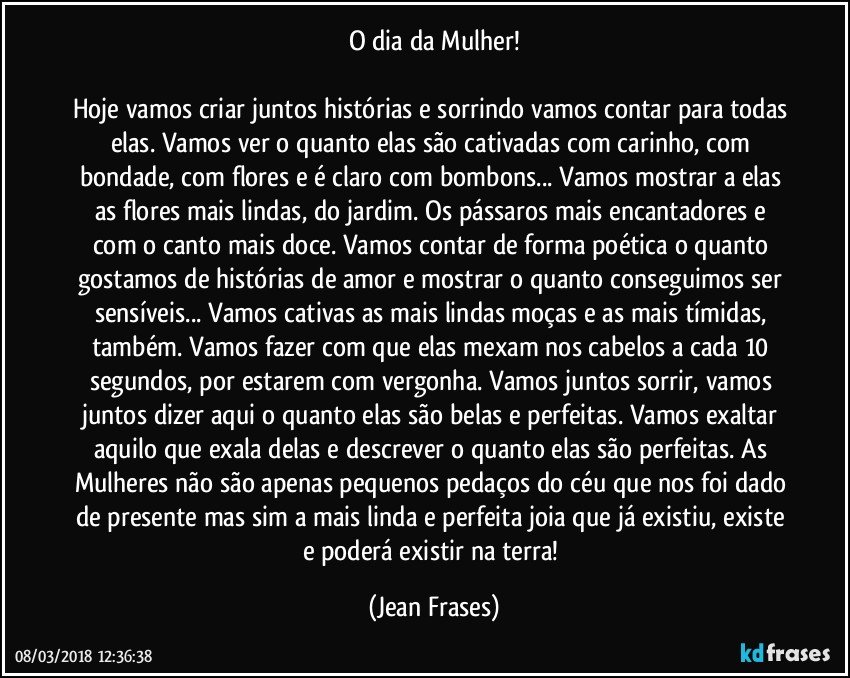 O dia da Mulher!

Hoje vamos criar juntos histórias e sorrindo vamos contar para todas elas. Vamos ver o quanto elas são cativadas com carinho, com bondade, com flores e é claro com bombons... Vamos mostrar a elas as flores mais lindas, do jardim. Os pássaros mais encantadores e com o canto mais doce. Vamos contar de forma poética o quanto gostamos de histórias de amor e mostrar o quanto conseguimos ser sensíveis... Vamos cativas as mais lindas moças e as mais tímidas, também. Vamos fazer com que elas mexam nos cabelos a cada 10 segundos, por estarem com vergonha. Vamos juntos sorrir, vamos juntos dizer aqui o quanto elas são belas e perfeitas. Vamos exaltar aquilo que exala delas e descrever o quanto elas são perfeitas. As Mulheres não são apenas pequenos pedaços do céu que nos foi dado de presente mas sim a mais linda e perfeita joia que já existiu, existe e poderá existir na terra! (Jean Frases)