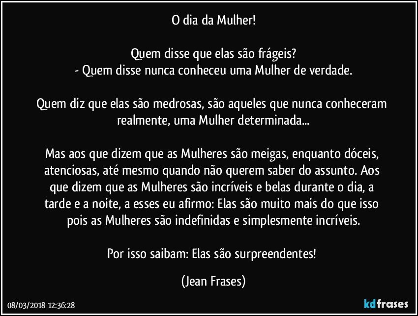 O dia da Mulher!

Quem disse que elas são frágeis?
- Quem disse nunca conheceu uma Mulher de verdade.

Quem diz que elas são medrosas, são aqueles que nunca conheceram realmente, uma Mulher determinada...

Mas aos que dizem que as Mulheres são meigas, enquanto dóceis, atenciosas, até mesmo quando não querem saber do assunto. Aos que dizem que as Mulheres são incríveis e belas durante o dia, a tarde e a noite, a esses eu afirmo: Elas são muito mais do que isso pois as Mulheres são indefinidas e simplesmente incríveis.

Por isso saibam: Elas são surpreendentes! (Jean Frases)