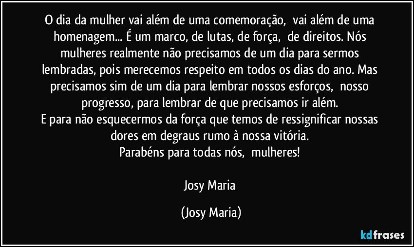 O dia da mulher vai além de uma comemoração,  vai além de uma homenagem... É um marco, de lutas, de força,  de direitos. Nós mulheres realmente não precisamos de um dia para sermos lembradas, pois merecemos respeito em todos os dias do ano. Mas precisamos sim de um dia para lembrar nossos esforços,  nosso progresso, para lembrar de que precisamos ir além. 
E para não esquecermos da força que temos de ressignificar nossas dores em degraus rumo à nossa vitória. 
Parabéns para todas nós,  mulheres! 

Josy Maria (Josy Maria)