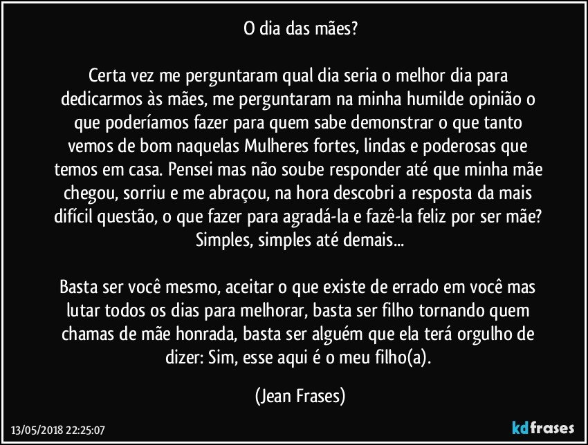 O dia das mães?

Certa vez me perguntaram qual dia seria o melhor dia para dedicarmos às mães, me perguntaram na minha humilde opinião o que poderíamos fazer para quem sabe demonstrar o que tanto vemos de bom naquelas Mulheres fortes, lindas e poderosas que temos em casa. Pensei mas não soube responder até que minha mãe chegou, sorriu e me abraçou, na hora descobri a resposta da mais difícil questão, o que fazer para agradá-la e fazê-la feliz por ser mãe? Simples, simples até demais...

Basta ser você mesmo, aceitar o que existe de errado em você mas lutar todos os dias para melhorar, basta ser filho tornando quem chamas de mãe honrada, basta ser alguém que ela terá orgulho de dizer: Sim, esse aqui é o meu filho(a). (Jean Frases)