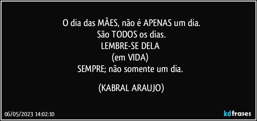 O dia das MÃES, não é APENAS um dia.
São TODOS os dias.
LEMBRE-SE DELA 
(em VIDA) 
SEMPRE; não somente um dia. (KABRAL ARAUJO)